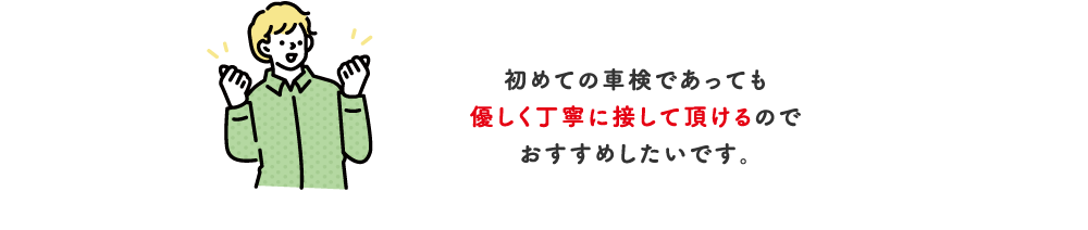 初めての車検であっても優しく丁寧に接して頂けるのでおすすめしたいです。【埼玉県】10・20代（男性）