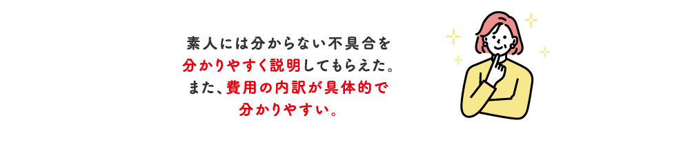 素人には分からない不具合を分かりやすく説明してもらえた。また、費用の内訳が具体的で分かりやすい。【滋賀県】60代（女性）